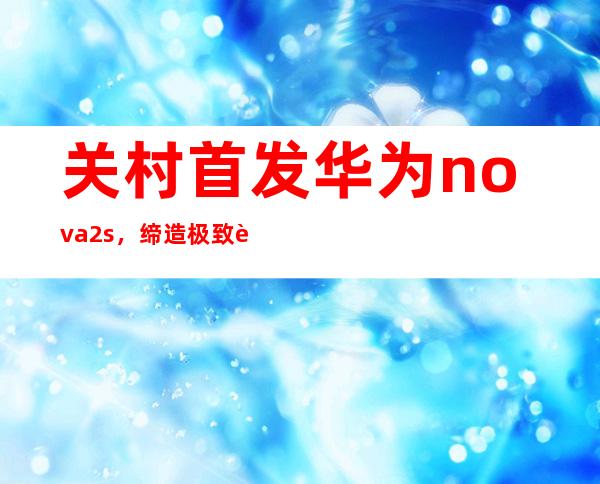 关村首发华为nova2s，缔造极致轻薄全屏新视野